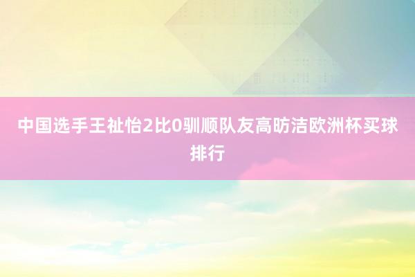 中国选手王祉怡2比0驯顺队友高昉洁欧洲杯买球排行