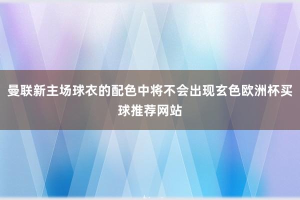 曼联新主场球衣的配色中将不会出现玄色欧洲杯买球推荐网站