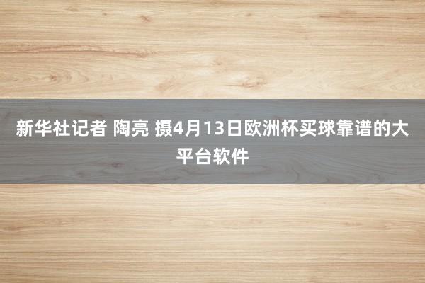 新华社记者 陶亮 摄4月13日欧洲杯买球靠谱的大平台软件