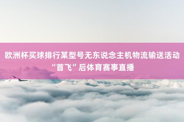 欧洲杯买球排行某型号无东说念主机物流输送活动“首飞”后体育赛事直播