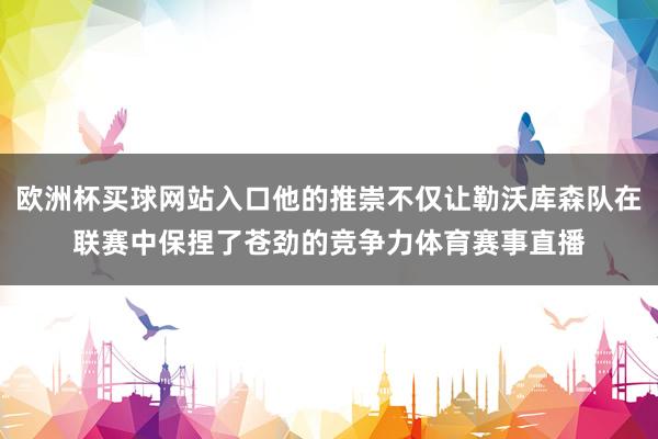 欧洲杯买球网站入口他的推崇不仅让勒沃库森队在联赛中保捏了苍劲的竞争力体育赛事直播