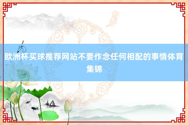 欧洲杯买球推荐网站不要作念任何相配的事情体育集锦