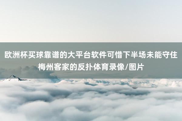 欧洲杯买球靠谱的大平台软件可惜下半场未能守住梅州客家的反扑体育录像/图片