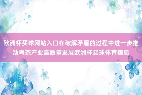 欧洲杯买球网站入口在破解矛盾的过程中进一步推动粤茶产业高质量发展欧洲杯买球体育信息