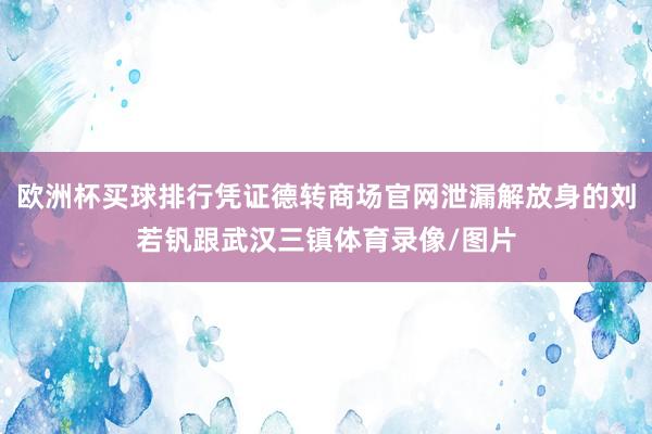 欧洲杯买球排行凭证德转商场官网泄漏解放身的刘若钒跟武汉三镇体育录像/图片