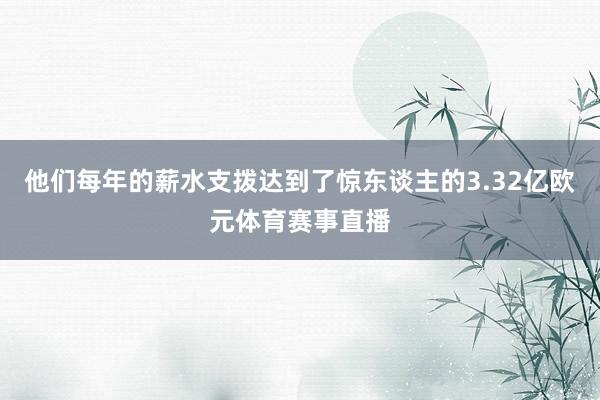 他们每年的薪水支拨达到了惊东谈主的3.32亿欧元体育赛事直播