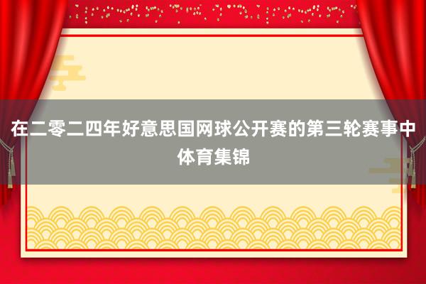 在二零二四年好意思国网球公开赛的第三轮赛事中体育集锦