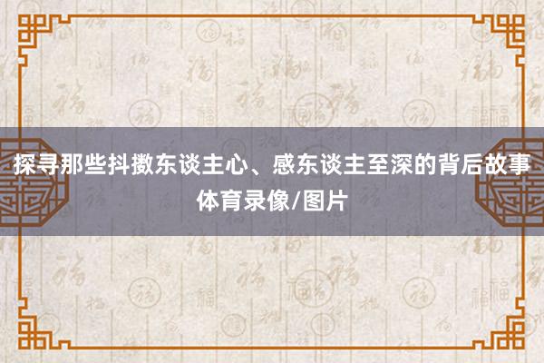 探寻那些抖擞东谈主心、感东谈主至深的背后故事体育录像/图片