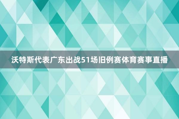 沃特斯代表广东出战51场旧例赛体育赛事直播