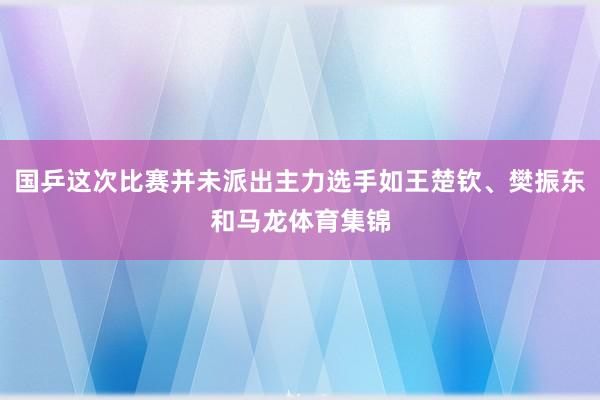 国乒这次比赛并未派出主力选手如王楚钦、樊振东和马龙体育集锦