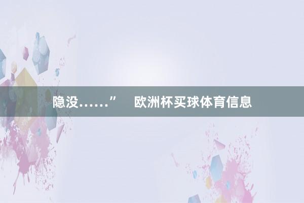 隐没……”    欧洲杯买球体育信息