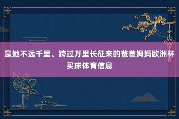 是她不远千里、跨过万里长征来的爸爸姆妈欧洲杯买球体育信息