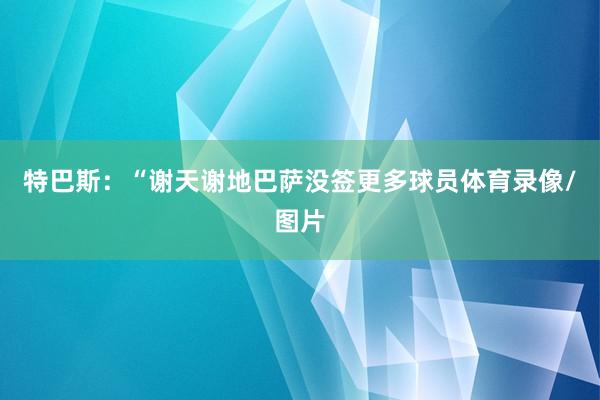 特巴斯：“谢天谢地巴萨没签更多球员体育录像/图片