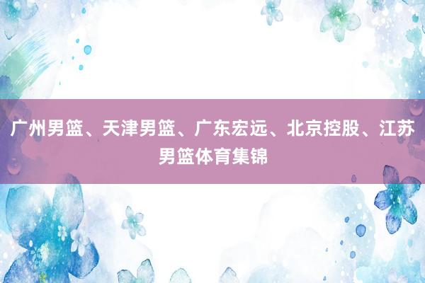 广州男篮、天津男篮、广东宏远、北京控股、江苏男篮体育集锦