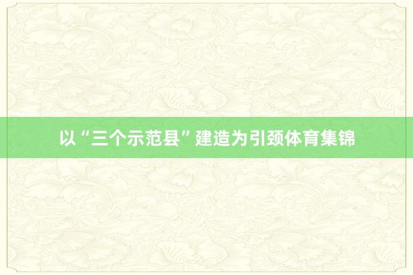 以“三个示范县”建造为引颈体育集锦