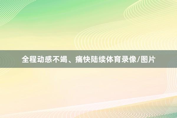 全程动感不竭、痛快陆续体育录像/图片