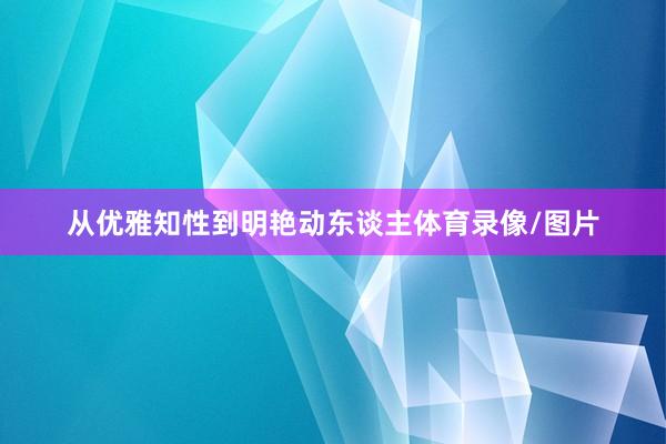 从优雅知性到明艳动东谈主体育录像/图片