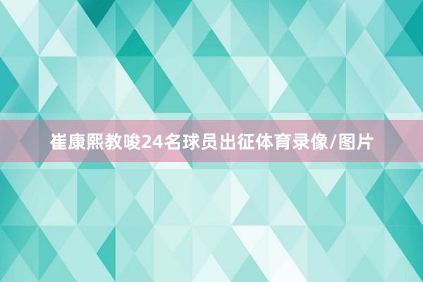 崔康熙教唆24名球员出征体育录像/图片