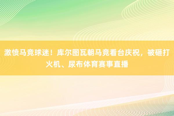 激愤马竞球迷！库尔图瓦朝马竞看台庆祝，被砸打火机、尿布体育赛事直播